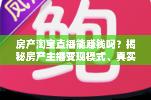 房产淘宝直播能赚钱吗？揭秘房产主播变现模式、真实收入与新手入行全攻略