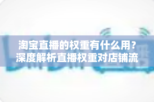 淘宝直播的权重有什么用?深度解析直播权重对店铺流量的核心价值 淘宝直播的权重有什么用?深度解析直播权重对店铺流量的核心价值
