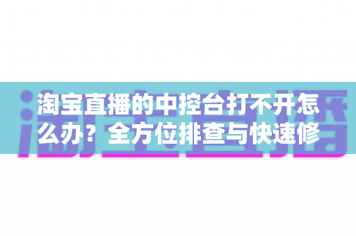 淘宝直播的中控台打不开怎么办?全方位排查与快速修复指南 淘宝直播的中控台打不开怎么办?全方位排查与快速修复指南