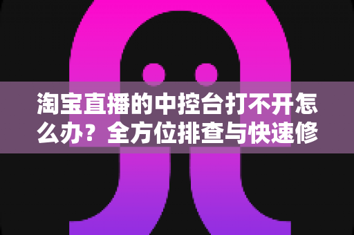 淘宝直播的中控台打不开怎么办？全方位排查与快速修复指南
