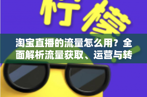 淘宝直播的流量怎么用？全面解析流量获取、运营与转化实战指南