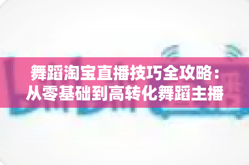 舞蹈淘宝直播技巧全攻略:从零基础到高转化舞蹈主播的实战指南 舞蹈淘宝直播技巧全攻略:从零基础到高转化舞蹈主播的实战指南