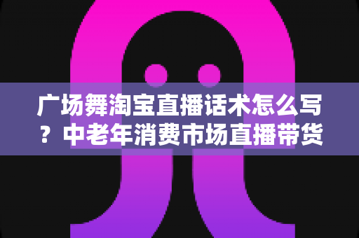 广场舞淘宝直播话术怎么写？中老年消费市场直播带货话术全攻略