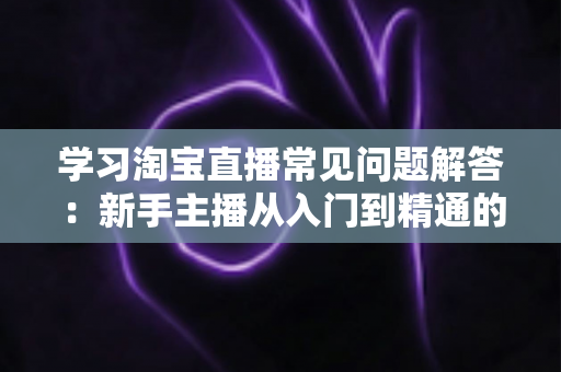 学习淘宝直播常见问题解答：新手主播从入门到精通的实战指南