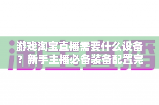 游戏淘宝直播需要什么设备?新手主播必备装备配置完全指南 游戏淘宝直播需要什么设备?新手主播必备装备配置完全指南
