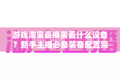 游戏淘宝直播需要什么设备？新手主播必备装备配置完全指南