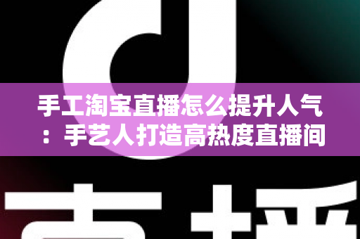 手工淘宝直播怎么提升人气:手艺人打造高热度直播间的全流程实战攻略 手工淘宝直播怎么提升人气:手艺人打造高热度直播间的全流程实战攻略