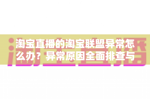 淘宝直播的淘宝联盟异常怎么办?异常原因全面排查与高效解决方案指南 淘宝直播的淘宝联盟异常怎么办?异常原因全面排查与高效解决方案指南