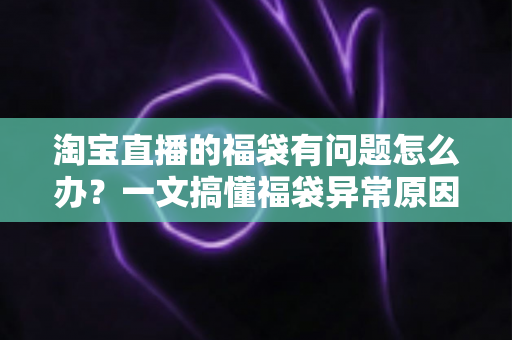 淘宝直播的福袋有问题怎么办？一文搞懂福袋异常原因与高效解决方法