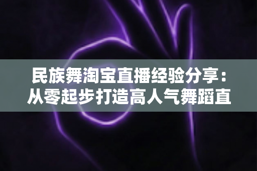 民族舞淘宝直播经验分享:从零起步打造高人气舞蹈直播间的实战指南 民族舞淘宝直播经验分享:从零起步打造高人气舞蹈直播间的实战指南