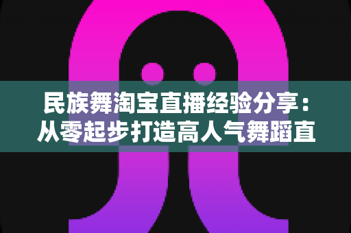 民族舞淘宝直播经验分享:从零起步打造高人气舞蹈直播间的实战指南 民族舞淘宝直播经验分享:从零起步打造高人气舞蹈直播间的实战指南