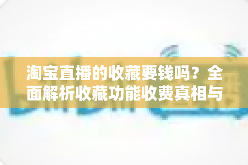 淘宝直播的收藏要钱吗?全面解析收藏功能收费真相与使用技巧 淘宝直播的收藏要钱吗?全面解析收藏功能收费真相与使用技巧