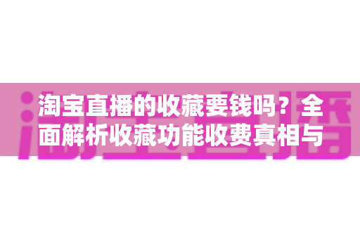 淘宝直播的收藏要钱吗?全面解析收藏功能收费真相与使用技巧 淘宝直播的收藏要钱吗?全面解析收藏功能收费真相与使用技巧