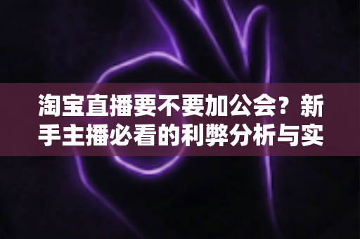 淘宝直播要不要加公会？新手主播必看的利弊分析与实用选择指南