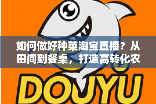 如何做好种菜淘宝直播？从田间到餐桌，打造高转化农产品直播间的实战全攻略