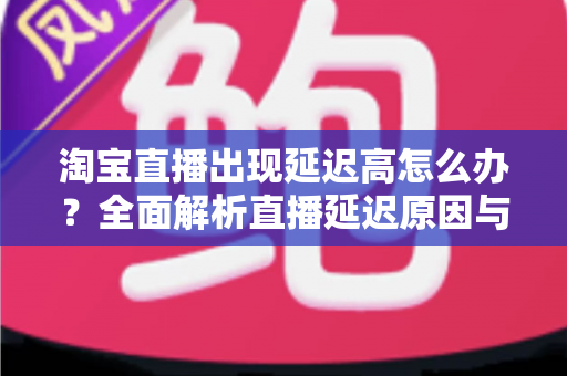 淘宝直播出现延迟高怎么办?全面解析直播延迟原因与高效解决方案指南 淘宝直播出现延迟高怎么办?全面解析直播延迟原因与高效解决方案指南