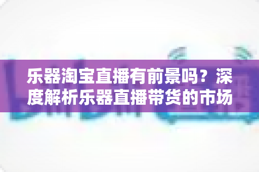 乐器淘宝直播有前景吗?深度解析乐器直播带货的市场机遇、挑战与变现路径 乐器淘宝直播有前景吗?深度解析乐器直播带货的市场机遇、挑战与变现路径