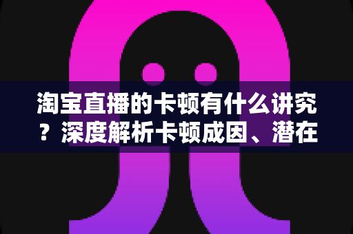 淘宝直播的卡顿有什么讲究？深度解析卡顿成因、潜在影响与实战优化全攻略
