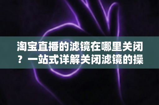 淘宝直播的滤镜在哪里关闭?一站式详解关闭滤镜的操作方法与实用技巧 淘宝直播的滤镜在哪里关闭?一站式详解关闭滤镜的操作方法与实用技巧