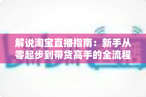 解说淘宝直播指南：新手从零起步到带货高手的全流程实战攻略