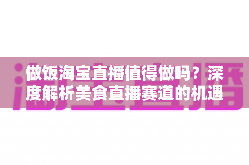 做饭淘宝直播值得做吗?深度解析美食直播赛道的机遇与挑战 做饭淘宝直播值得做吗?深度解析美食直播赛道的机遇与挑战