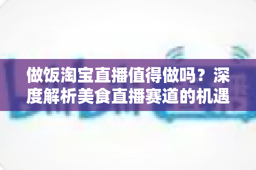 做饭淘宝直播值得做吗?深度解析美食直播赛道的机遇与挑战 做饭淘宝直播值得做吗?深度解析美食直播赛道的机遇与挑战