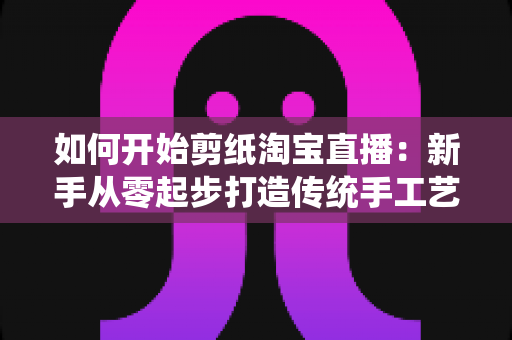 如何开始剪纸淘宝直播：新手从零起步打造传统手工艺直播间的完整指南