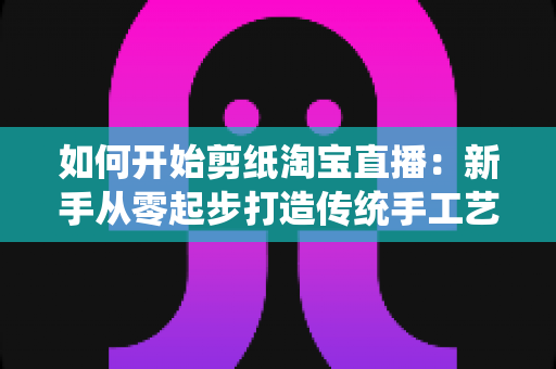 如何开始剪纸淘宝直播：新手从零起步打造传统手工艺直播间的完整指南