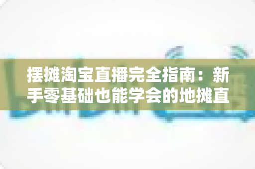 摆摊淘宝直播完全指南：新手零基础也能学会的地摊直播带货实战攻略