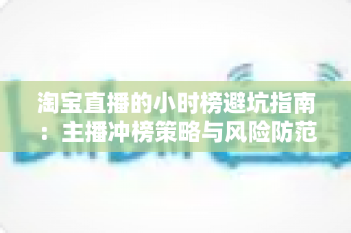 淘宝直播的小时榜避坑指南:主播冲榜策略与风险防范全解析 淘宝直播的小时榜避坑指南:主播冲榜策略与风险防范全解析