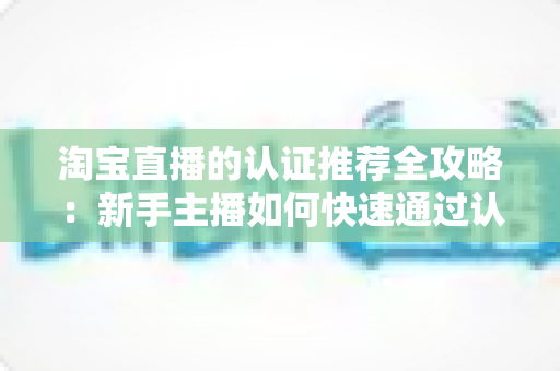 淘宝直播的认证推荐全攻略:新手主播如何快速通过认证并获得平台流量扶持 淘宝直播的认证推荐全攻略:新手主播如何快速通过认证并获得平台流量扶持