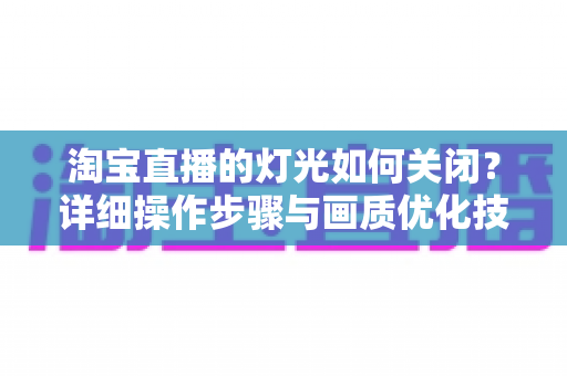 淘宝直播的灯光如何关闭?详细操作步骤与画质优化技巧全解析 淘宝直播的灯光如何关闭?详细操作步骤与画质优化技巧全解析