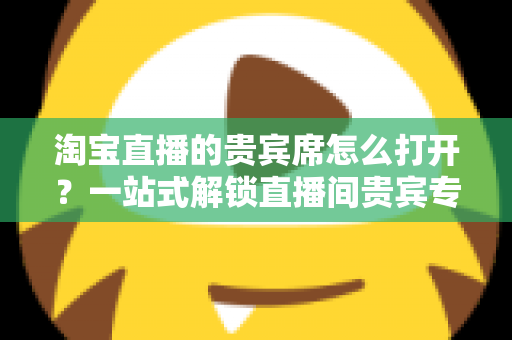 淘宝直播的贵宾席怎么打开?一站式解锁直播间贵宾专属观看特权全攻略 淘宝直播的贵宾席怎么打开?一站式解锁直播间贵宾专属观看特权全攻略