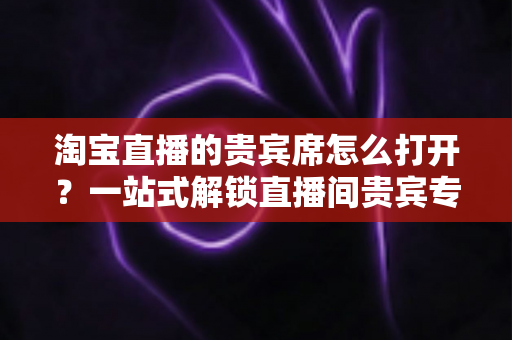 淘宝直播的贵宾席怎么打开?一站式解锁直播间贵宾专属观看特权全攻略 淘宝直播的贵宾席怎么打开?一站式解锁直播间贵宾专属观看特权全攻略