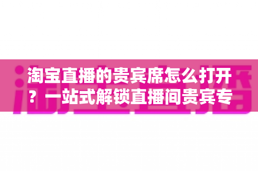 淘宝直播的贵宾席怎么打开?一站式解锁直播间贵宾专属观看特权全攻略 淘宝直播的贵宾席怎么打开?一站式解锁直播间贵宾专属观看特权全攻略