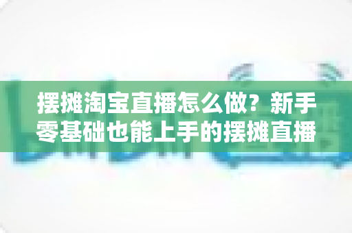摆摊淘宝直播怎么做？新手零基础也能上手的摆摊直播带货全流程实战攻略