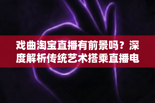 戏曲淘宝直播有前景吗?深度解析传统艺术搭乘直播电商快车的机遇与未来 戏曲淘宝直播有前景吗?深度解析传统艺术搭乘直播电商快车的机遇与未来