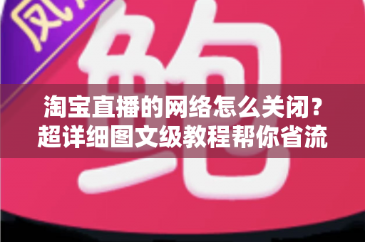 淘宝直播的网络怎么关闭？超详细图文级教程帮你省流量、防偷跑、轻松管控手机网络