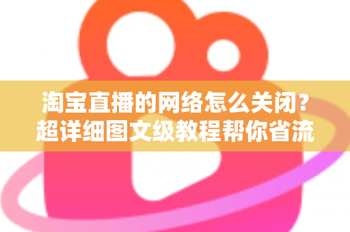淘宝直播的网络怎么关闭？超详细图文级教程帮你省流量、防偷跑、轻松管控手机网络
