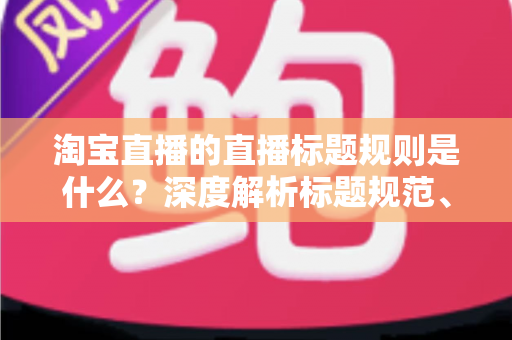 淘宝直播的直播标题规则是什么？深度解析标题规范、优化技巧与常见问题
