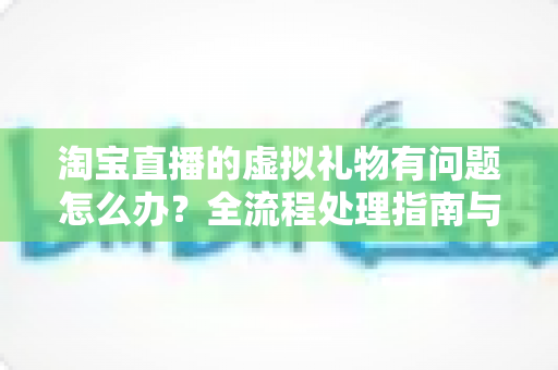 淘宝直播的虚拟礼物有问题怎么办?全流程处理指南与实用避坑建议 淘宝直播的虚拟礼物有问题怎么办?全流程处理指南与实用避坑建议