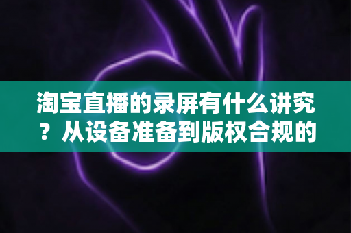 淘宝直播的录屏有什么讲究?从设备准备到版权合规的全流程实用指南 淘宝直播的录屏有什么讲究?从设备准备到版权合规的全流程实用指南