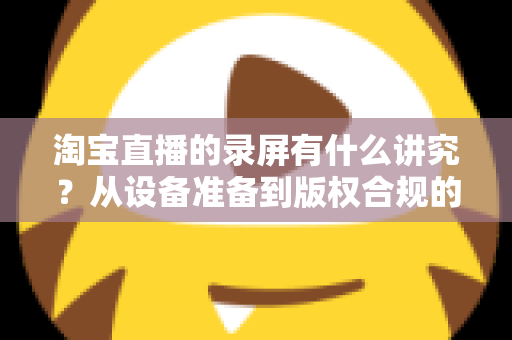 淘宝直播的录屏有什么讲究?从设备准备到版权合规的全流程实用指南 淘宝直播的录屏有什么讲究?从设备准备到版权合规的全流程实用指南