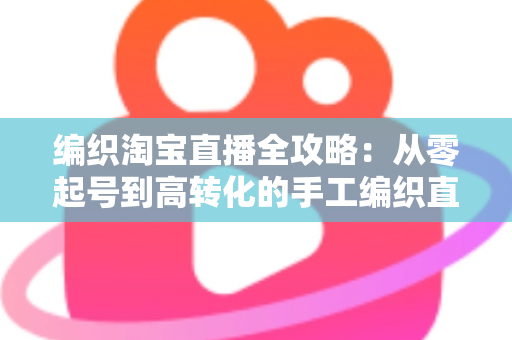 编织淘宝直播全攻略：从零起号到高转化的手工编织直播实战指南