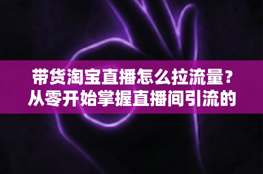 带货淘宝直播怎么拉流量？从零开始掌握直播间引流的实战攻略与运营心法