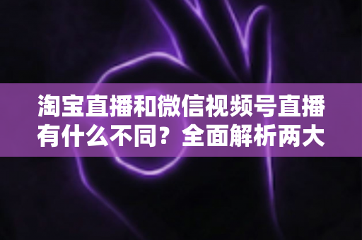 淘宝直播和微信视频号直播有什么不同？全面解析两大直播平台的核心差异与运营选择指南