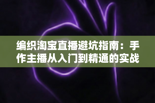 编织淘宝直播避坑指南:手作主播从入门到精通的实战避雷手册 编织淘宝直播避坑指南:手作主播从入门到精通的实战避雷手册