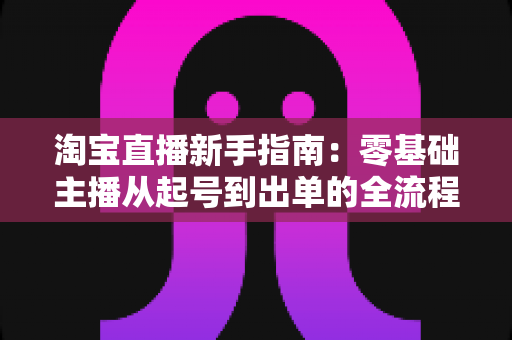 淘宝直播新手指南:零基础主播从起号到出单的全流程实战手册 淘宝直播新手指南:零基础主播从起号到出单的全流程实战手册
