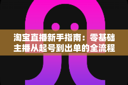 淘宝直播新手指南：零基础主播从起号到出单的全流程实战手册