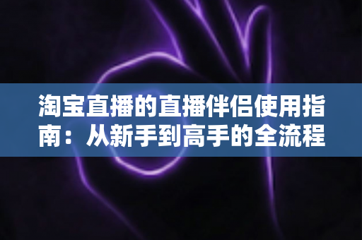 淘宝直播的直播伴侣使用指南:从新手到高手的全流程开播教程 淘宝直播的直播伴侣使用指南:从新手到高手的全流程开播教程